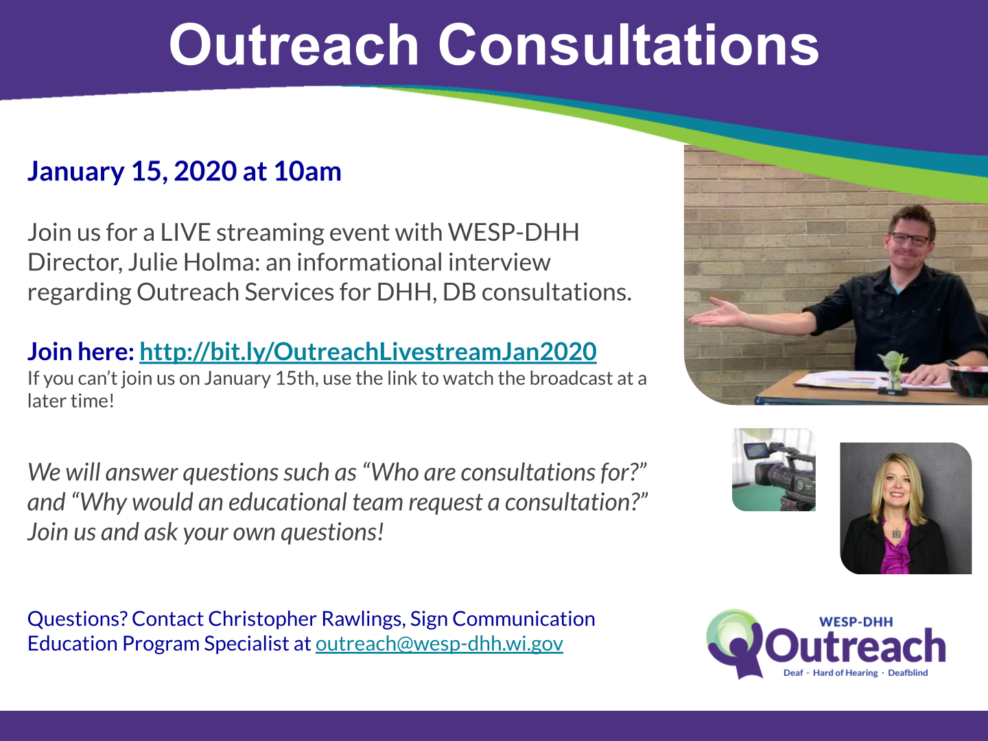 Promotional flyer. The header reads: Outreach Consultations in white text against a purple background. The text reads: January 15, 2020 at 10am. Join us for a LIVE streaming event with WESP-DHH Director, Julie Holma: an informational interview regarding Outreach Services for DHH, DB consultations. Join here: http://bit.ly/OutreachLivestreamJan
If you can’t join us on January 15th, use the link to watch the broadcast at a later time! We will answer questions such as “Who are consultations for?” and “Why would an educational team request a consultation?” Join us and ask your own questions! Questions? Contact Christopher Rawlings, Sign Communication Education Program Specialist at outreach@wesp-dhh.wi.gov  Three photos and the Outreach logo are on the right side of the layout. The photos include a man sitting at a desk with his right arm reaching out to his side, a video camera facing away from the camera, and the portrait of a woman with shoulder length blonde hair standing against a gray wall.