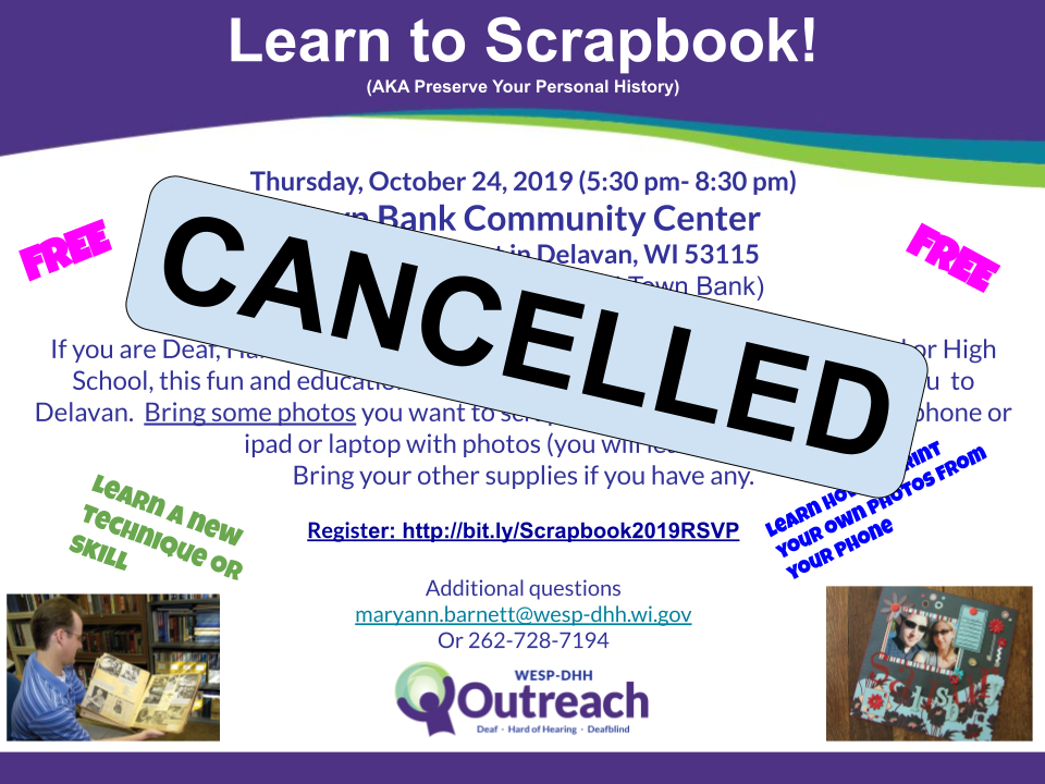 Promotional flyer with Outreach logo and two photos of scrapbooks at the bottom. The word FREE is at the top in pink font. Other taglines include Learn a new technique or skill. and Learn how to print your own photos from your phone. Text reads: Learn to Scrapbook! (AKA Preserve Your Personal History). Thursday, October 24, 2019 (5:30pm-8:30pm). Town Bank Community Center, 826 Geneva Street in Delavan, WI 53115. (between ACE Hardware and Town Bank). If you are Deaf, Hard of Hearing, or Deafblind, AND you are in Middle School or High School, this fun and educational event is FOR YOU!  Ask an adult to bring you  to Delavan.  Bring some photos you want to scrapbook (about 10-12) Bring your phone or ipad or laptop with photos (you will learn to print)   Bring your other supplies if you have any. Register: http://bit.ly/Scrapbook2019RSVP. questions: Maryann Barnett at maryann.barnett@wesp-dhh.wi.gov, 262-728-7194.