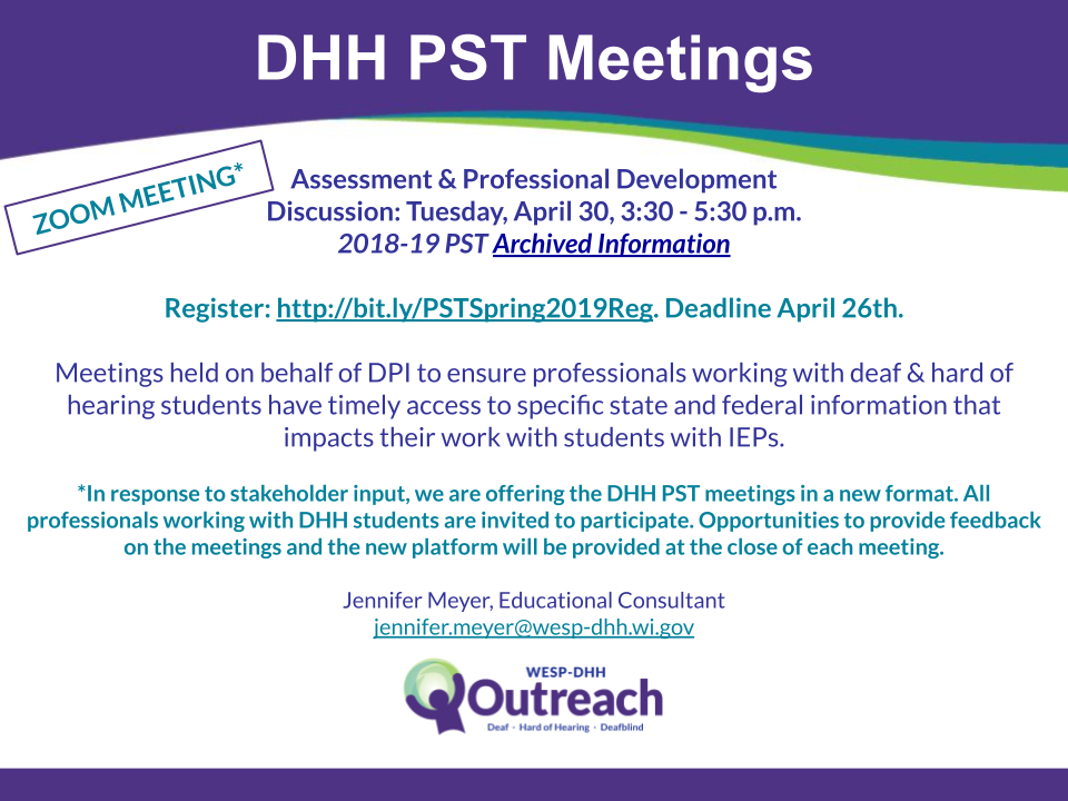 DHH PST Meetings flyer containing the following information: Zoom Meeting*

Assessment: Wednesday, February 20
Bias & Equity: Tuesday, April 30
Comprehensive Evaluation: Archived Information

Register Now!

Meetings will be held from 3:30pm - 5:30pm

PST DHH Meetings are held on behalf of DPI to ensure professionals working
with deaf & hard of hearing students have timely access to specific state and federal

information that impacts their work with students with IEPs.

*In response to stakeholder input, we are offering the DHH PST meetings in a new format. All
professionals working with DHH students are invited to participate. Opportunities to provide feedback

on the meetings and the new platform will be provided at the close of each meeting.

Jennifer Meyer, Educational Consultant, jennifer.meyer@wesp-dhh.wi.gov