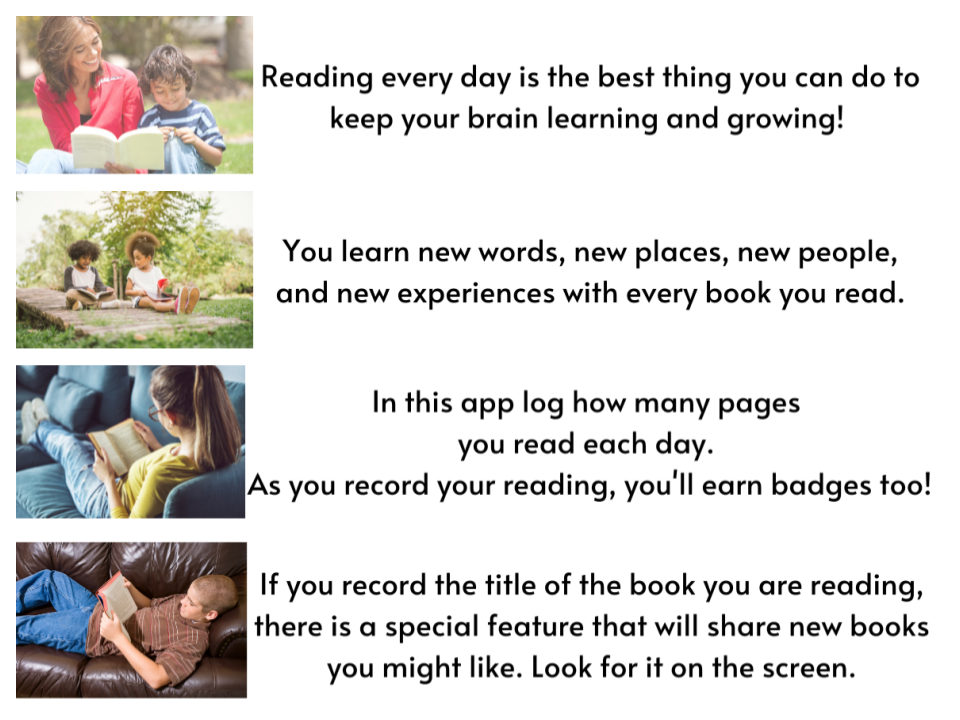 Reading every day is the best thing you can do to keep your brain learning and growing. You learn new words, new places, new people, and new experiences with every book you read. In this app log how many pages you read each day. As you record your reading you'll earn badges. If you record the title of the book you are reading, there is a special feature that will share new books you might like. Look for it on the screen.