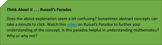 Think About it . . . Russell’s Paradox
Does the above definition seem a bit confusing? Sometimes abstract concepts can take a minute to click. Watch this video on Russel’s Paradox to further your understanding of the concept. Is this paradox helpful in understanding mathematics? Why or why not? 

